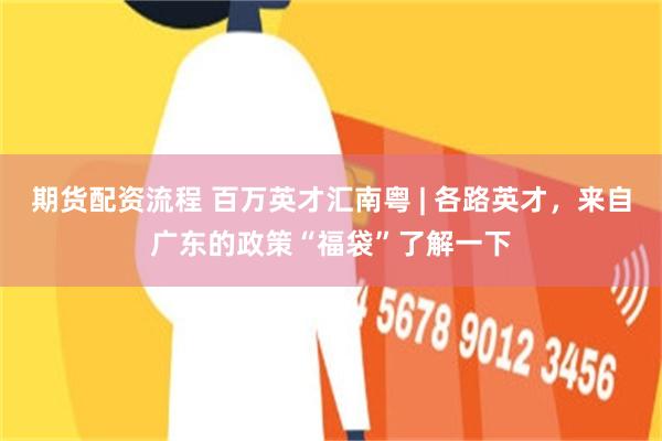 期货配资流程 百万英才汇南粤 | 各路英才，来自广东的政策“福袋”了解一下