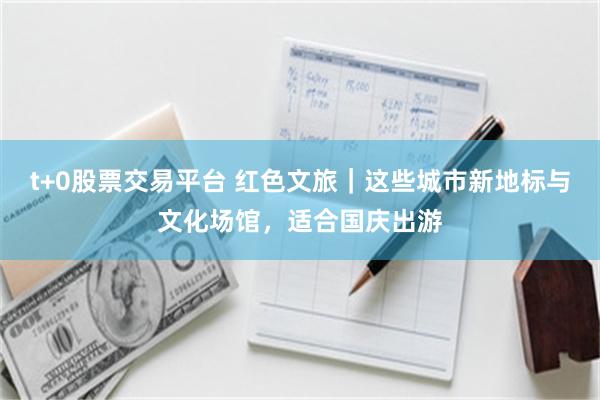 t+0股票交易平台 红色文旅｜这些城市新地标与文化场馆，适合国庆出游