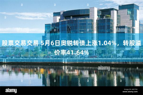 股票交易交易 5月6日奥锐转债上涨1.04%，转股溢价率41.64%