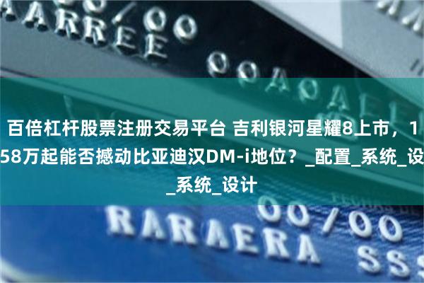百倍杠杆股票注册交易平台 吉利银河星耀8上市，11.58万起能否撼动比亚迪汉DM-i地位？_配置_系统_设计