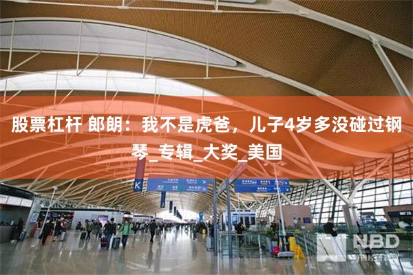 股票杠杆 郎朗：我不是虎爸，儿子4岁多没碰过钢琴_专辑_大奖_美国
