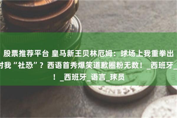 股票推荐平台 皇马新王贝林厄姆：球场上我重拳出击，采访时我“社恐”？西语首秀爆笑道歉圈粉无数！_西班牙_语言_球员