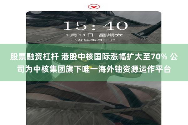 股票融资杠杆 港股中核国际涨幅扩大至70% 公司为中核集团旗下唯一海外铀资源运作平台