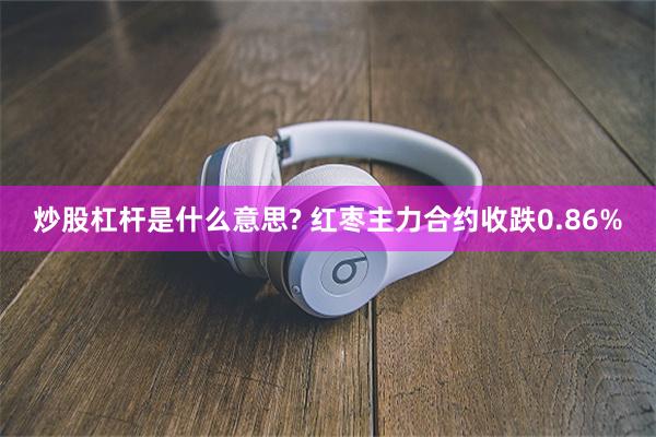 炒股杠杆是什么意思? 红枣主力合约收跌0.86%