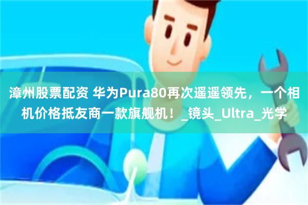 漳州股票配资 华为Pura80再次遥遥领先，一个相机价格抵友商一款旗舰机！_镜头_Ultra_光学
