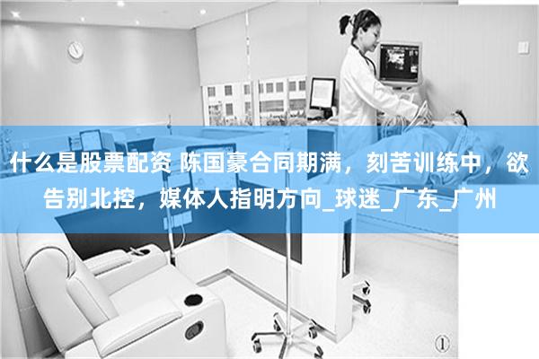 什么是股票配资 陈国豪合同期满，刻苦训练中，欲告别北控，媒体人指明方向_球迷_广东_广州
