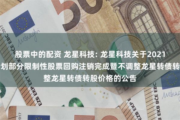 股票中的配资 龙星科技: 龙星科技关于2021年股权激励计划部分限制性股票回购注销完成暨不调整龙星转债转股价格的公告