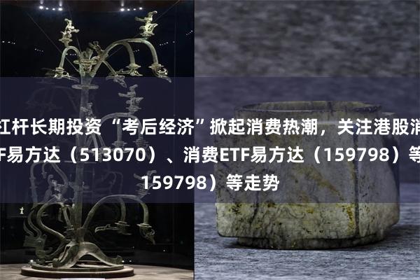 杠杆长期投资 “考后经济”掀起消费热潮，关注港股消费ETF易方达（513070）、消费ETF易方达（159798）等走势