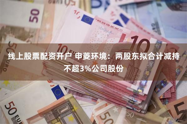 线上股票配资开户 申菱环境：两股东拟合计减持不超3%公司股份