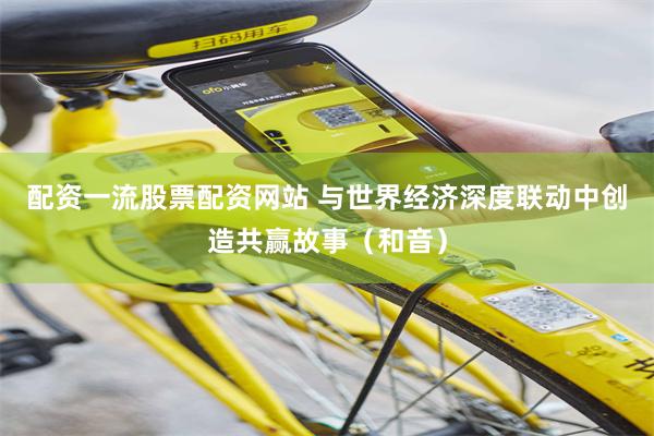 配资一流股票配资网站 与世界经济深度联动中创造共赢故事（和音）