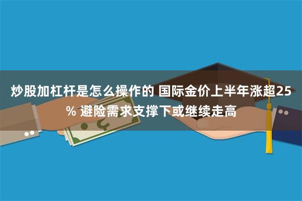 炒股加杠杆是怎么操作的 国际金价上半年涨超25% 避险需求支撑下或继续走高