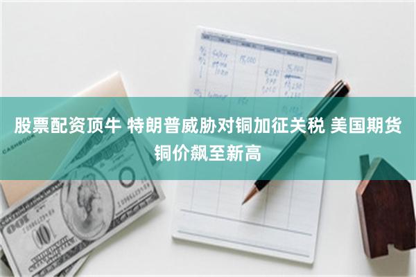 股票配资顶牛 特朗普威胁对铜加征关税 美国期货铜价飙至新高