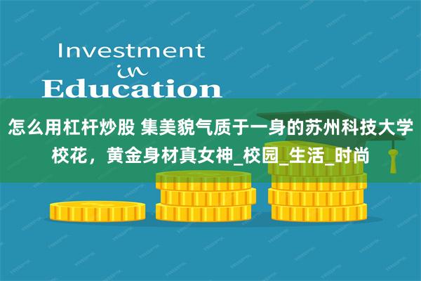怎么用杠杆炒股 集美貌气质于一身的苏州科技大学校花，黄金身材真女神_校园_生活_时尚