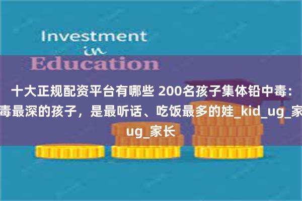 十大正规配资平台有哪些 200名孩子集体铅中毒：中毒最深的孩子，是最听话、吃饭最多的娃_kid_ug_家长