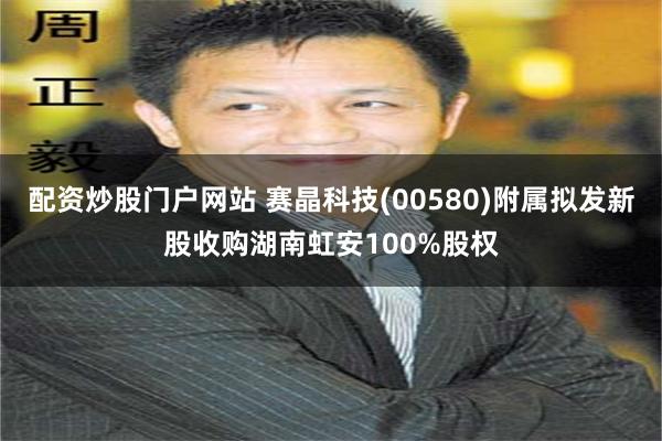 配资炒股门户网站 赛晶科技(00580)附属拟发新股收购湖南虹安100%股权