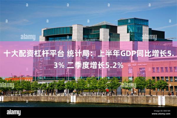 十大配资杠杆平台 统计局：上半年GDP同比增长5.3% 二季度增长5.2%