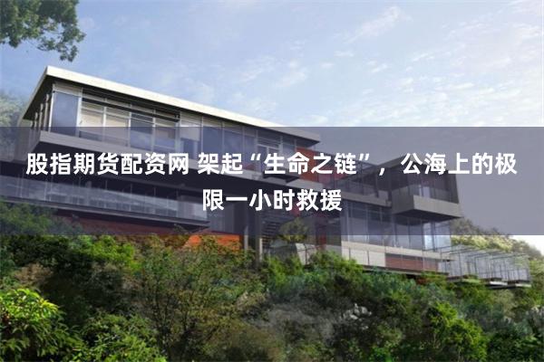 股指期货配资网 架起“生命之链”，公海上的极限一小时救援