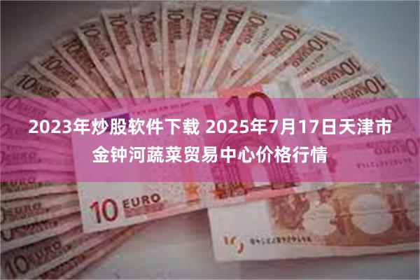 2023年炒股软件下载 2025年7月17日天津市金钟河蔬菜贸易中心价格行情
