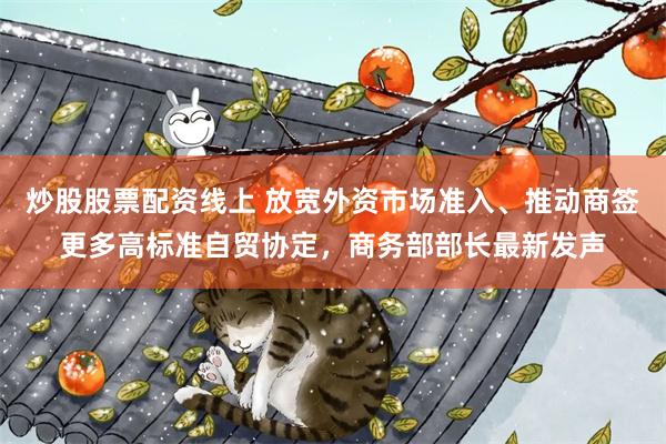 炒股股票配资线上 放宽外资市场准入、推动商签更多高标准自贸协定，商务部部长最新发声