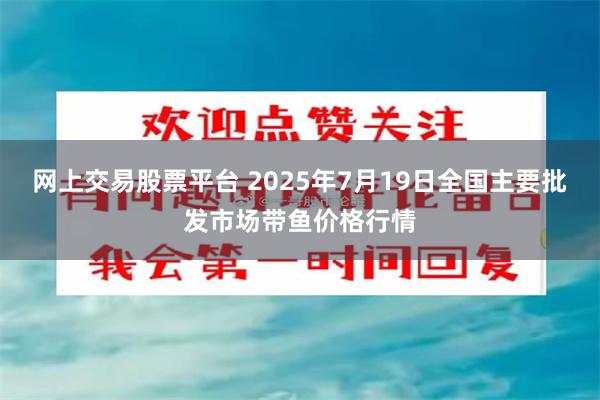 网上交易股票平台 2025年7月19日全国主要批发市场带鱼价格行情