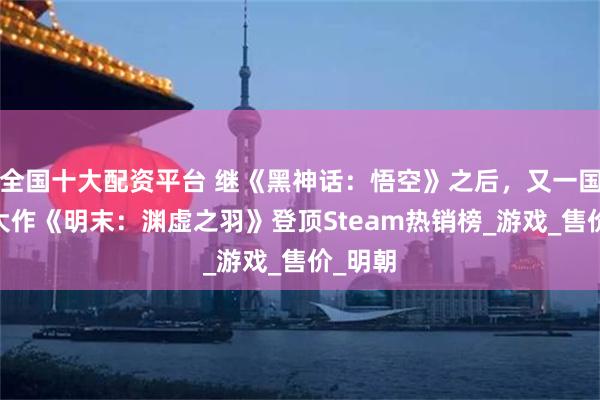 全国十大配资平台 继《黑神话：悟空》之后，又一国产3A大作《明末：渊虚之羽》登顶Steam热销榜_游戏_售价_明朝