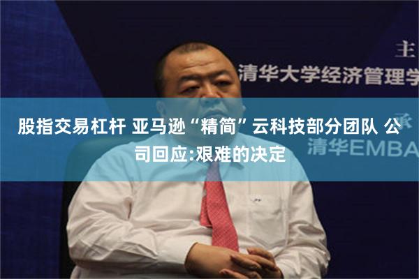 股指交易杠杆 亚马逊“精简”云科技部分团队 公司回应:艰难的决定