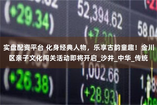 实盘配资平台 化身经典人物，乐享古韵童趣！金川区亲子文化闯关活动即将开启_沙井_中华_传统