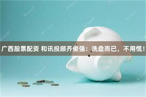 广西股票配资 和讯投顾齐俊强：洗盘而已，不用慌！