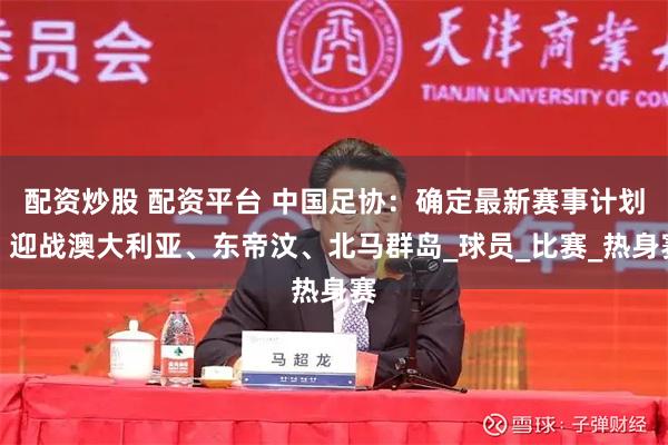 配资炒股 配资平台 中国足协：确定最新赛事计划，迎战澳大利亚、东帝汶、北马群岛_球员_比赛_热身赛