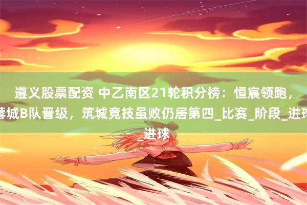 遵义股票配资 中乙南区21轮积分榜：恒宸领跑，蓉城B队晋级，筑城竞技虽败仍居第四_比赛_阶段_进球