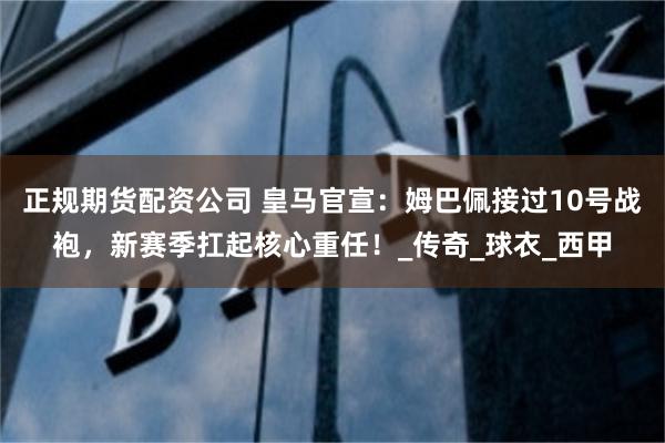 正规期货配资公司 皇马官宣：姆巴佩接过10号战袍，新赛季扛起核心重任！_传奇_球衣_西甲