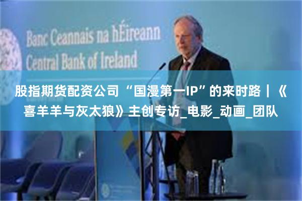 股指期货配资公司 “国漫第一IP”的来时路｜《喜羊羊与灰太狼》主创专访_电影_动画_团队