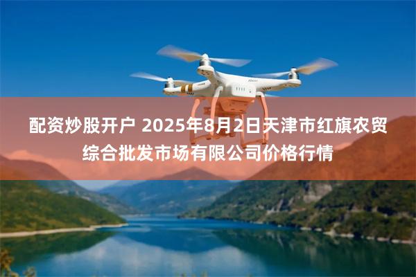 配资炒股开户 2025年8月2日天津市红旗农贸综合批发市场有限公司价格行情