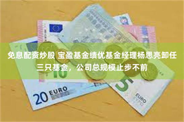 免息配资炒股 宝盈基金绩优基金经理杨思亮卸任三只基金，公司总规模止步不前