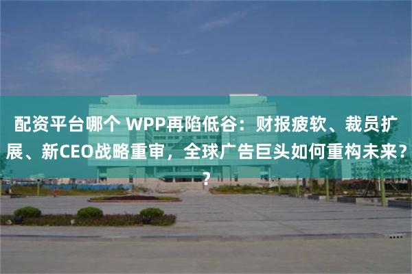 配资平台哪个 WPP再陷低谷：财报疲软、裁员扩展、新CEO战略重审，全球广告巨头如何重构未来？