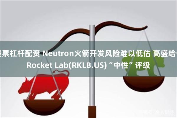 股票杠杆配资 Neutron火箭开发风险难以低估 高盛给予Rocket Lab(RKLB.US)“中性”评级