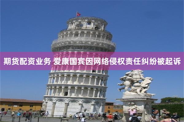 期货配资业务 爱康国宾因网络侵权责任纠纷被起诉