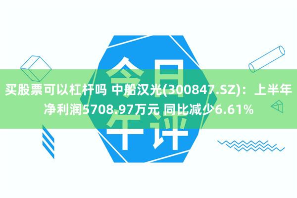 买股票可以杠杆吗 中船汉光(300847.SZ)：上半年净利润5708.97万元 同比减少6.61%