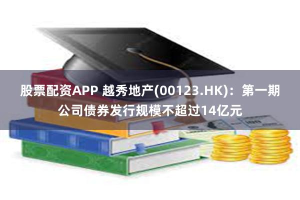 股票配资APP 越秀地产(00123.HK)：第一期公司债券发行规模不超过14亿元
