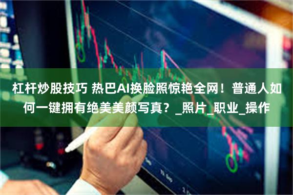 杠杆炒股技巧 热巴AI换脸照惊艳全网！普通人如何一键拥有绝美美颜写真？_照片_职业_操作