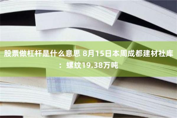 股票做杠杆是什么意思 8月15日本周成都建材社库：螺纹19.38万吨