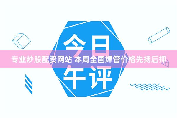 专业炒股配资网站 本周全国焊管价格先扬后抑