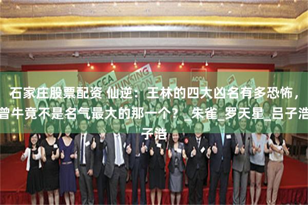 石家庄股票配资 仙逆：王林的四大凶名有多恐怖，曾牛竟不是名气最大的那一个？_朱雀_罗天星_吕子浩