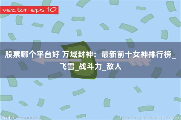 股票哪个平台好 万域封神：最新前十女神排行榜_飞雪_战斗力_敌人