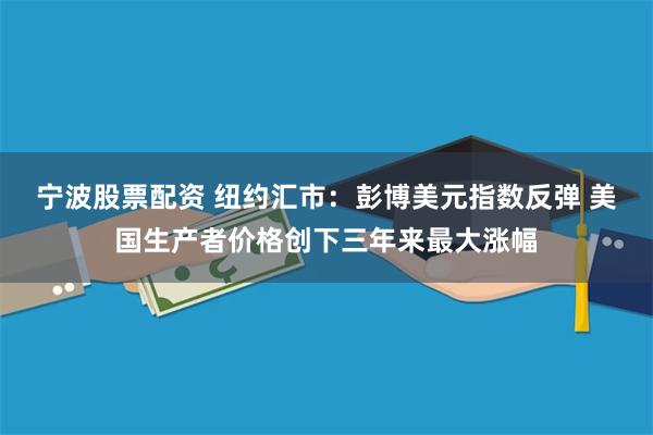 宁波股票配资 纽约汇市：彭博美元指数反弹 美国生产者价格创下三年来最大涨幅
