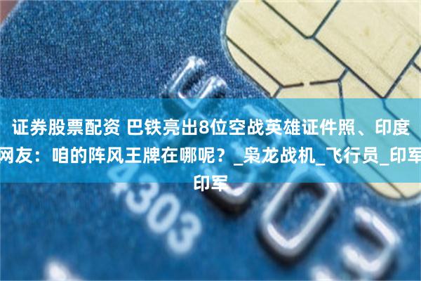 证券股票配资 巴铁亮出8位空战英雄证件照、印度网友：咱的阵风王牌在哪呢？_枭龙战机_飞行员_印军