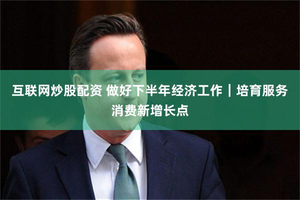 互联网炒股配资 做好下半年经济工作｜培育服务消费新增长点