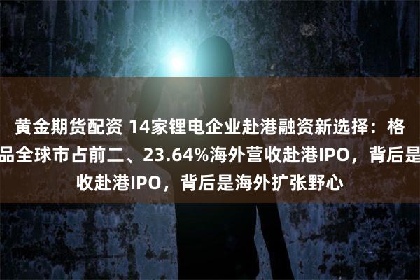 黄金期货配资 14家锂电企业赴港融资新选择：格林美携核心产品全球市占前二、23.64%海外营收赴港IPO，背后是海外扩张野心